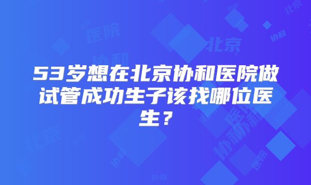 53岁想在北京协和医院做试管成功生子该找哪位医生?