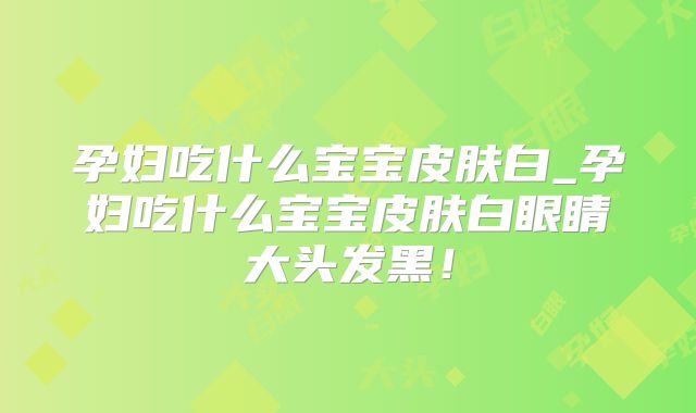 孕妇吃什么宝宝皮肤白_孕妇吃什么宝宝皮肤白眼睛大头发黑！