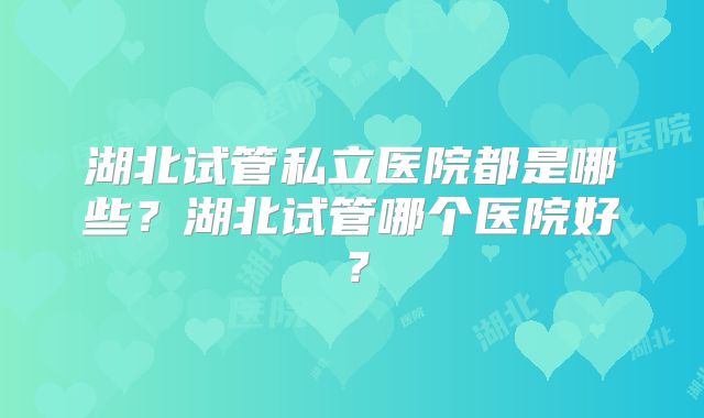 湖北试管私立医院都是哪些？湖北试管哪个医院好？
