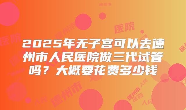 2025年无子宫可以去德州市人民医院做三代试管吗?大概要花费多少钱