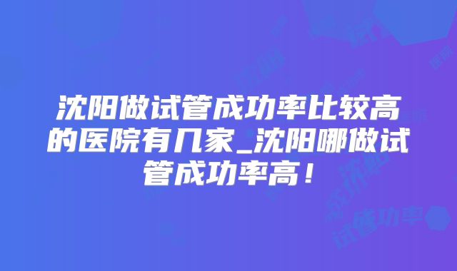 沈阳做试管成功率比较高的医院有几家_沈阳哪做试管成功率高!