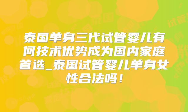 泰国单身三代试管婴儿有何技术优势成为国内家庭首选_泰国试管婴儿单身女性合法吗!