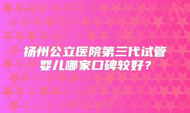 扬州公立医院第三代试管婴儿哪家口碑较好?