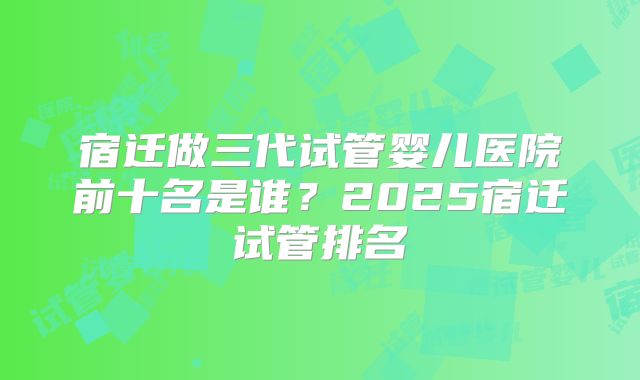 宿迁做三代试管婴儿医院前十名是谁？2025宿迁试管排名