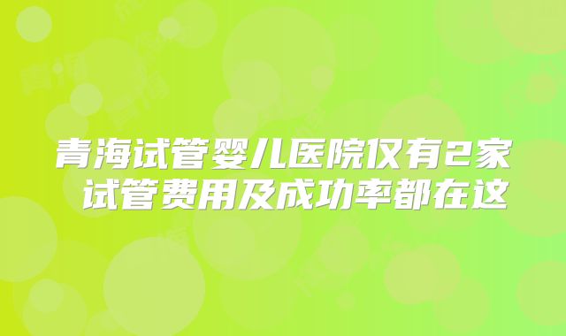 青海试管婴儿医院仅有2家 试管费用及成功率都在这