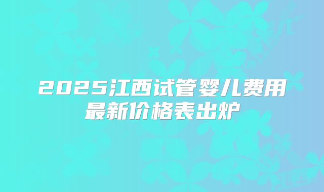 2025江西试管婴儿费用最新价格表出炉