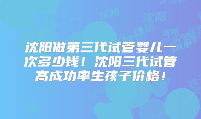 沈阳做第三代试管婴儿一次多少钱！沈阳三代试管高成功率生孩子价格！