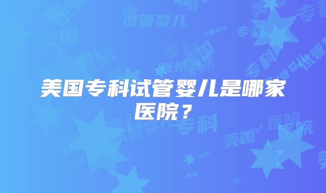 美国专科试管婴儿是哪家医院？