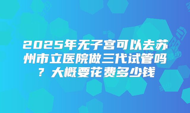 2025年无子宫可以去苏州市立医院做三代试管吗？大概要花费多少钱