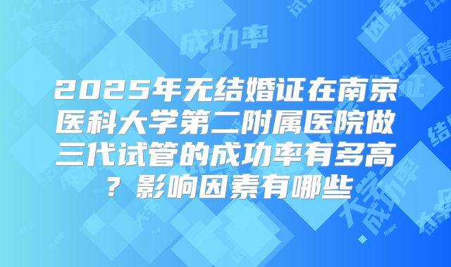 2025年无结婚证在南京医科大学第二附属医院做三代试管的成功率有多高？影响因素有哪些