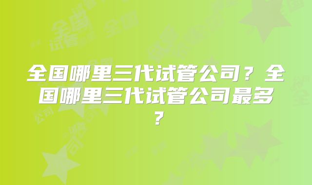 全国哪里三代试管公司?全国哪里三代试管公司最多?