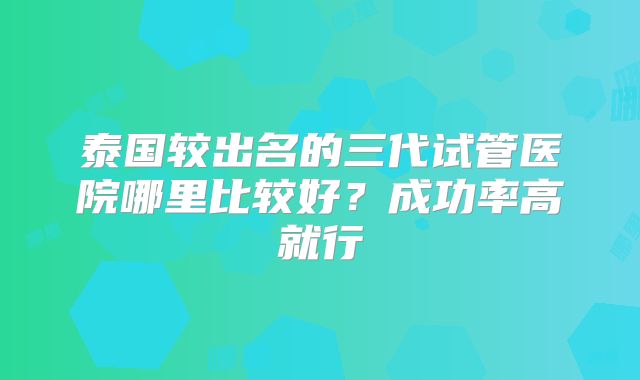 泰国较出名的三代试管医院哪里比较好？成功率高就行