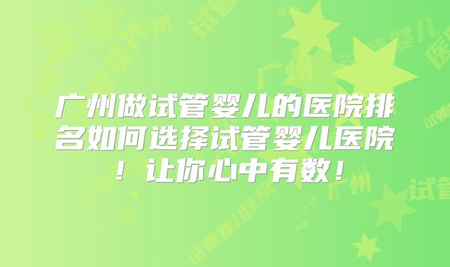广州做试管婴儿的医院排名如何选择试管婴儿医院！让你心中有数！