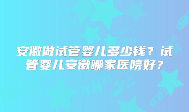 安徽做试管婴儿多少钱？试管婴儿安徽哪家医院好？