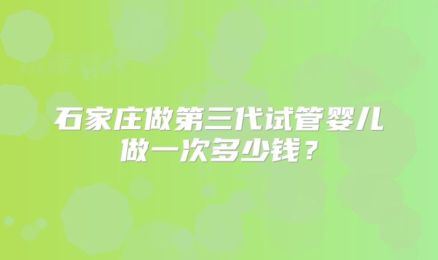 石家庄做第三代试管婴儿做一次多少钱？
