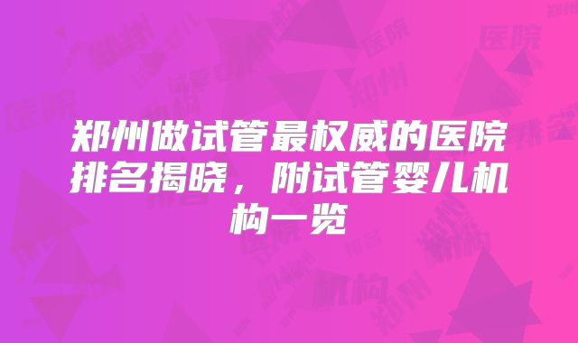 郑州做试管最权威的医院排名揭晓，附试管婴儿机构一览