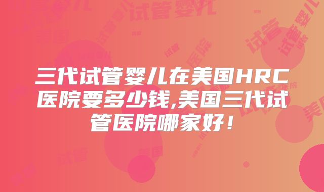 三代试管婴儿在美国HRC医院要多少钱,美国三代试管医院哪家好!