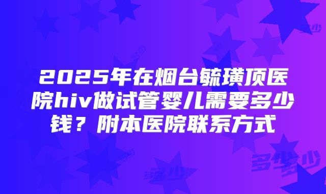 2025年在烟台毓璜顶医院hiv做试管婴儿需要多少钱?附本医院联系方式