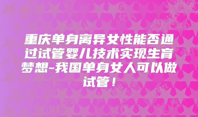 重庆单身离异女性能否通过试管婴儿技术实现生育梦想-我国单身女人可以做试管!
