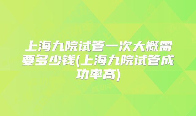 上海九院试管一次大概需要多少钱(上海九院试管成功率高)