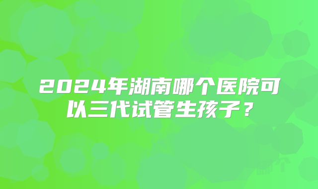 2024年湖南哪个医院可以三代试管生孩子？