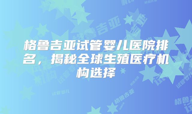 格鲁吉亚试管婴儿医院排名，揭秘全球生殖医疗机构选择