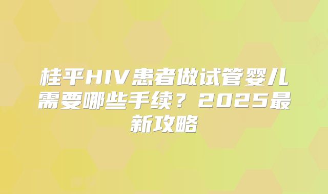 桂平HIV患者做试管婴儿需要哪些手续？2025最新攻略