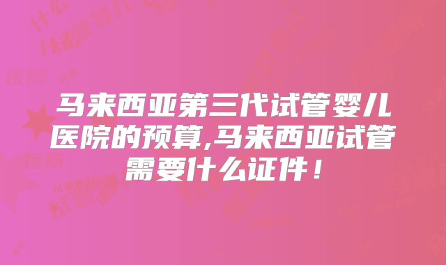 马来西亚第三代试管婴儿医院的预算,马来西亚试管需要什么证件！