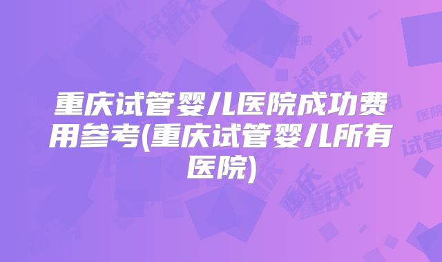 重庆试管婴儿医院成功费用参考(重庆试管婴儿所有医院)