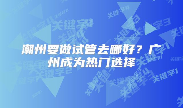 潮州要做试管去哪好?广州成为热门选择