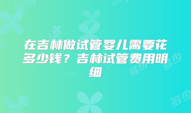 在吉林做试管婴儿需要花多少钱？吉林试管费用明细