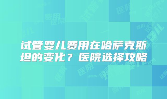 试管婴儿费用在哈萨克斯坦的变化？医院选择攻略