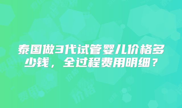 泰国做3代试管婴儿价格多少钱,全过程费用明细?