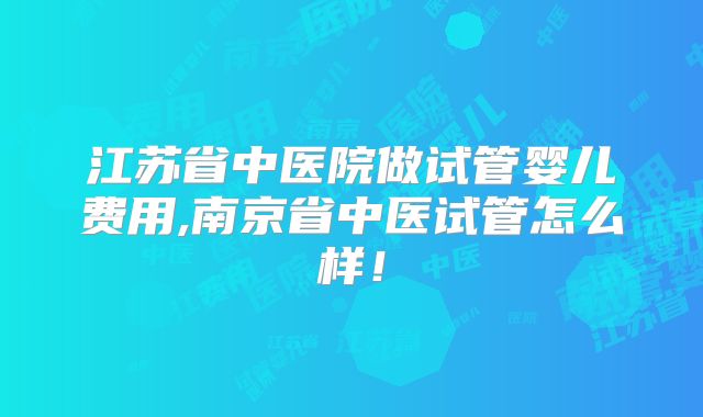 江苏省中医院做试管婴儿费用,南京省中医试管怎么样!