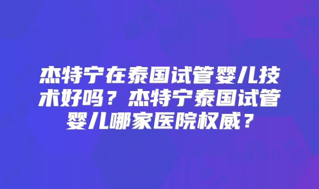 杰特宁在泰国试管婴儿技术好吗？杰特宁泰国试管婴儿哪家医院权威？
