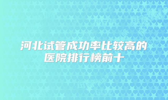河北试管成功率比较高的医院排行榜前十