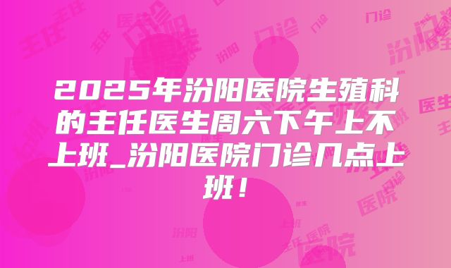 2025年汾阳医院生殖科的主任医生周六下午上不上班_汾阳医院门诊几点上班！