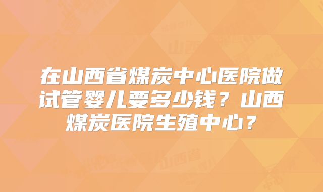 在山西省煤炭中心医院做试管婴儿要多少钱?山西煤炭医院生殖中心?