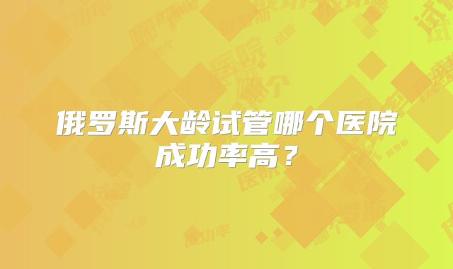俄罗斯大龄试管哪个医院成功率高?