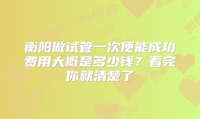 衡阳做试管一次便能成功费用大概是多少钱？看完你就清楚了