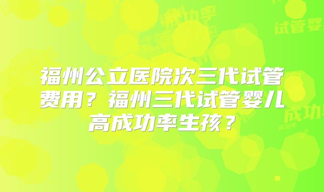 福州公立医院次三代试管费用？福州三代试管婴儿高成功率生孩？