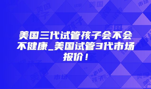 美国三代试管孩子会不会不健康_美国试管3代市场报价！