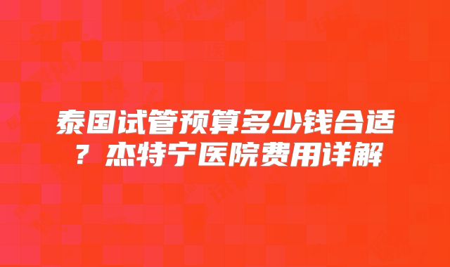 泰国试管预算多少钱合适?杰特宁医院费用详解