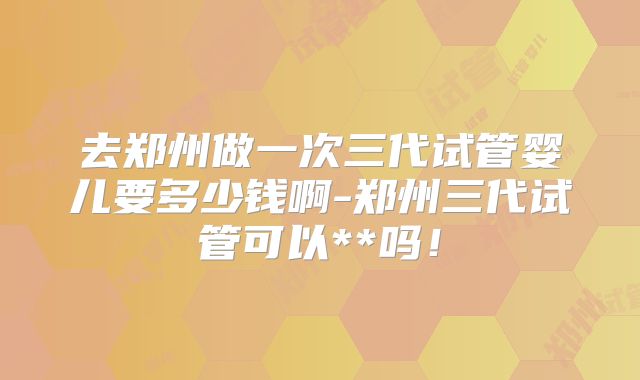 去郑州做一次三代试管婴儿要多少钱啊-郑州三代试管可以**吗!