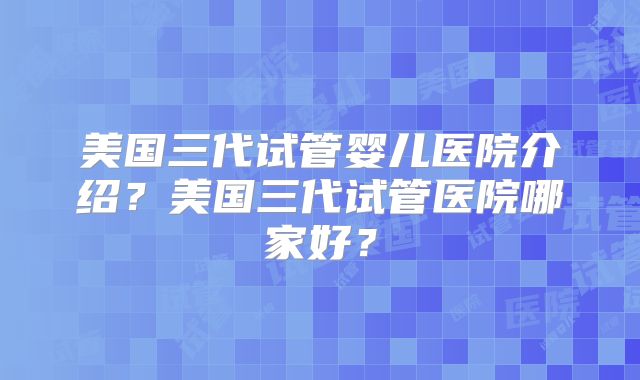 美国三代试管婴儿医院介绍?美国三代试管医院哪家好?