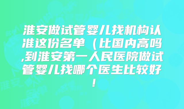 淮安做试管婴儿找机构认准这份名单(比国内高吗,到淮安第一人民医院做试管婴儿找哪个医生比较好!