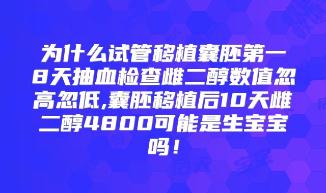 为什么试管移植囊胚第一8天抽血检查雌二醇数值忽高忽低,囊胚移植后10天雌二醇4800可能是生宝宝吗！