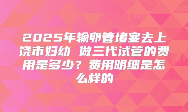 2025年输卵管堵塞去上饶市妇幼 做三代试管的费用是多少？费用明细是怎么样的