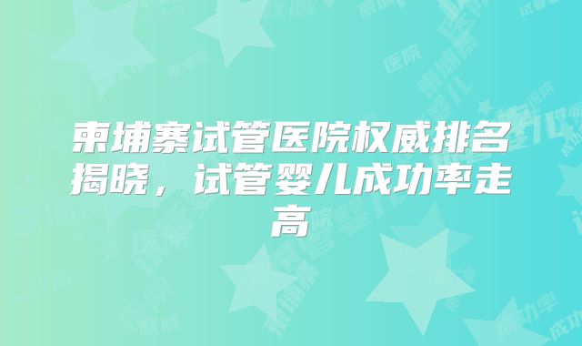 柬埔寨试管医院权威排名揭晓,试管婴儿成功率走高