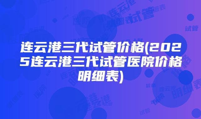 连云港三代试管价格(2025连云港三代试管医院价格明细表)